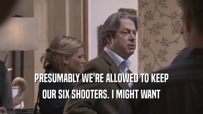 PRESUMABLY WE'RE ALLOWED TO KEEP OUR SIX SHOOTERS. I MIGHT WANT OUR SIX SHOOTERS. I MIGHT WANT