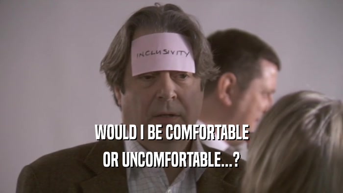WOULD I BE COMFORTABLE OR UNCOMFORTABLE...? 