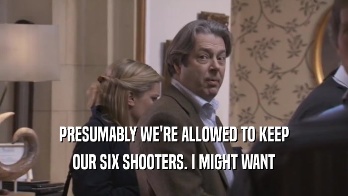 PRESUMABLY WE'RE ALLOWED TO KEEP OUR SIX SHOOTERS. I MIGHT WANT OUR SIX SHOOTERS. I MIGHT WANT