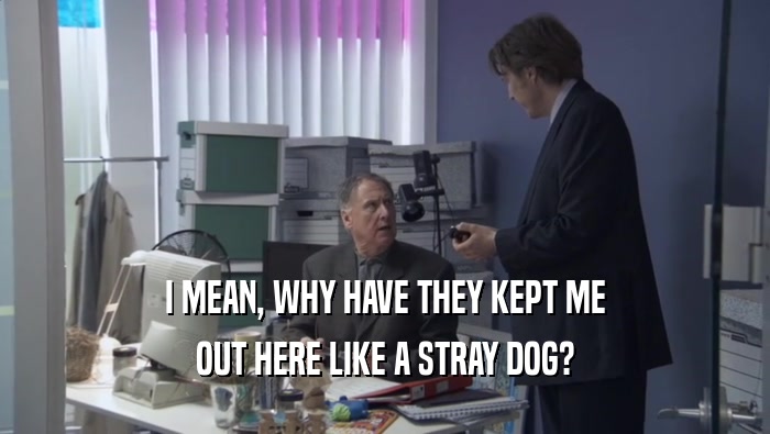 I MEAN, WHY HAVE THEY KEPT ME OUT HERE LIKE A STRAY DOG? 