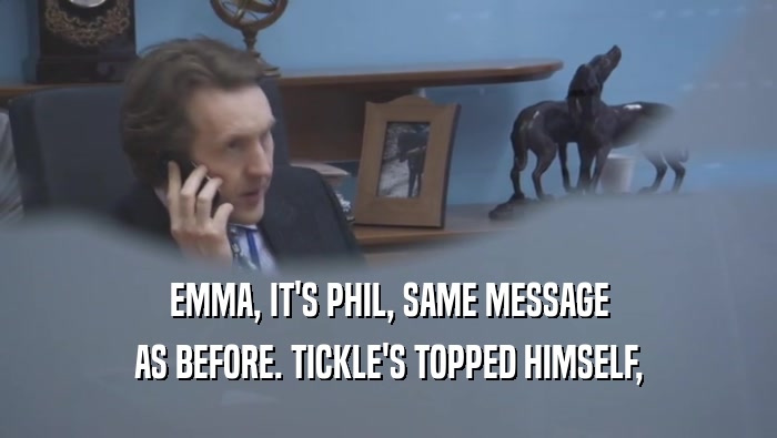 EMMA, IT'S PHIL, SAME MESSAGE
 AS BEFORE. TICKLE'S TOPPED HIMSELF,
 AS BEFORE. TICKLE'S TOPPED HIMSELF,
