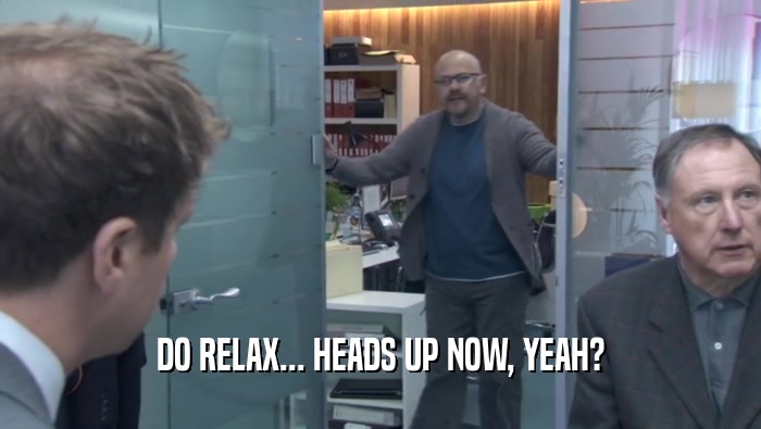 DO RELAX... HEADS UP NOW, YEAH?  