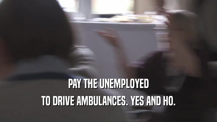 PAY THE UNEMPLOYED TO DRIVE AMBULANCES. YES AND HO. 
