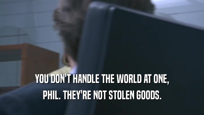 YOU DON'T HANDLE THE WORLD AT ONE, PHIL. THEY'RE NOT STOLEN GOODS. 