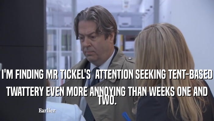 I'M FINDING MR TICKEL'S  ATTENTION SEEKING TENT-BASED TWATTERY EVEN MORE ANNOYING THAN WEEKS ONE AND TWO. 