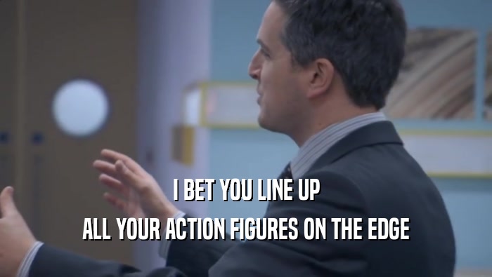 I BET YOU LINE UP ALL YOUR ACTION FIGURES ON THE EDGE ALL YOUR ACTION FIGURES ON THE EDGE