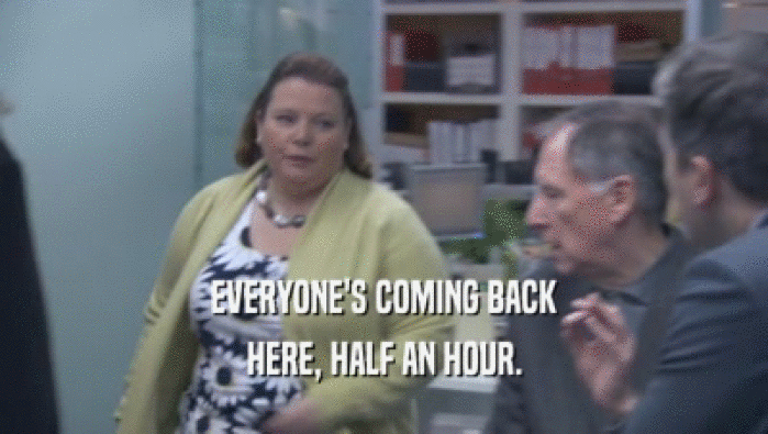 EVERYONE'S COMING BACK HERE, HALF AN HOUR. 