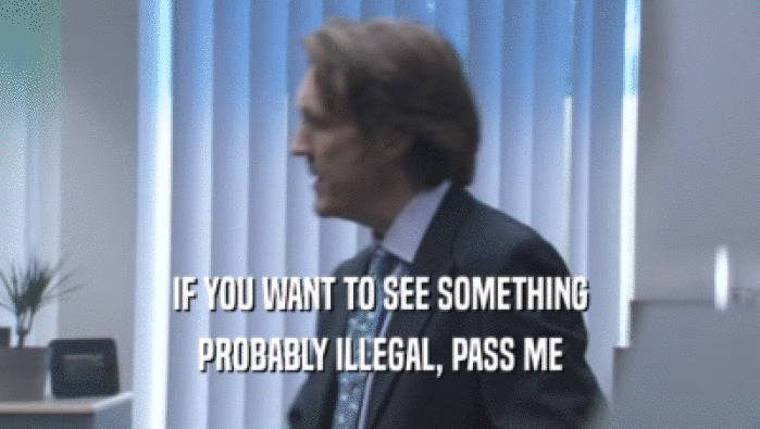 IF YOU WANT TO SEE SOMETHING PROBABLY ILLEGAL, PASS ME PROBABLY ILLEGAL, PASS ME