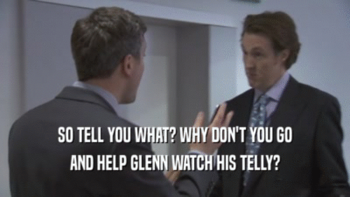 SO TELL YOU WHAT? WHY DON'T YOU GO
 AND HELP GLENN WATCH HIS TELLY?
 