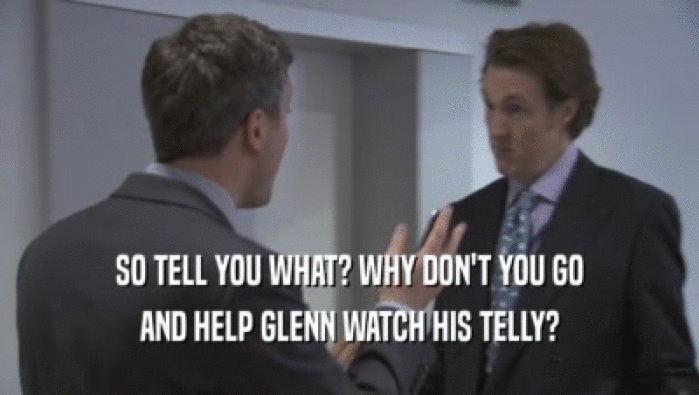 SO TELL YOU WHAT? WHY DON'T YOU GO AND HELP GLENN WATCH HIS TELLY? 