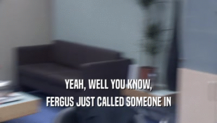 YEAH, WELL YOU KNOW, FERGUS JUST CALLED SOMEONE IN 