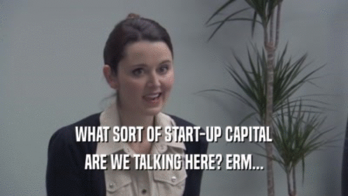 WHAT SORT OF START-UP CAPITAL ARE WE TALKING HERE? ERM... 
