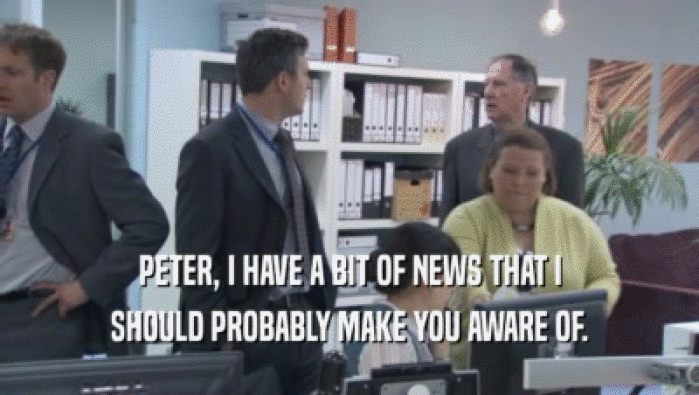 PETER, I HAVE A BIT OF NEWS THAT I SHOULD PROBABLY MAKE YOU AWARE OF. 