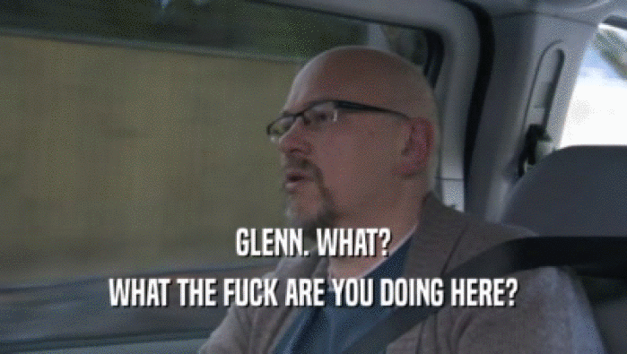 GLENN. WHAT? WHAT THE FUCK ARE YOU DOING HERE? 