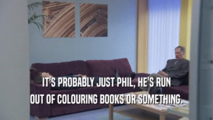 IT'S PROBABLY JUST PHIL, HE'S RUN
 OUT OF COLOURING BOOKS OR SOMETHING.
 