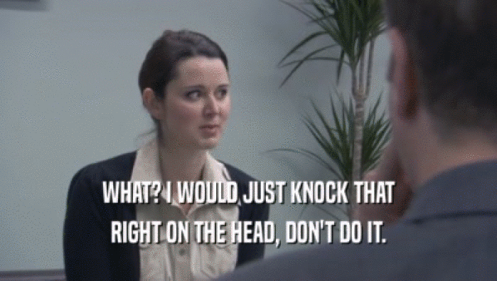 WHAT? I WOULD JUST KNOCK THAT RIGHT ON THE HEAD, DON'T DO IT. 