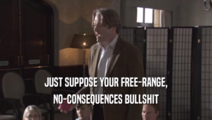 JUST SUPPOSE YOUR FREE-RANGE, NO-CONSEQUENCES BULLSHIT 