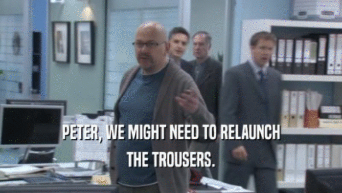 PETER, WE MIGHT NEED TO RELAUNCH THE TROUSERS. 