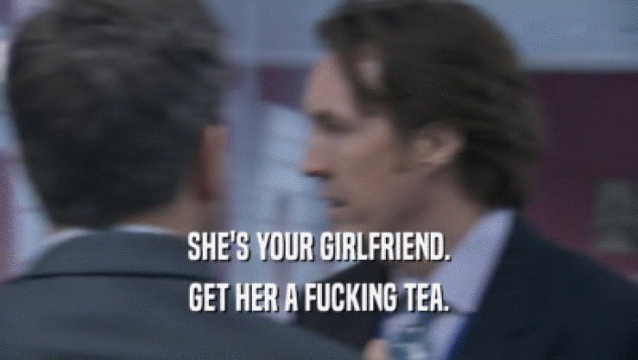 SHE'S YOUR GIRLFRIEND. GET HER A FUCKING TEA. 
