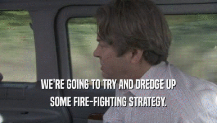 WE'RE GOING TO TRY AND DREDGE UP
 SOME FIRE-FIGHTING STRATEGY.
 