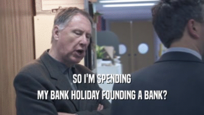 SO I'M SPENDING
 MY BANK HOLIDAY FOUNDING A BANK?
 