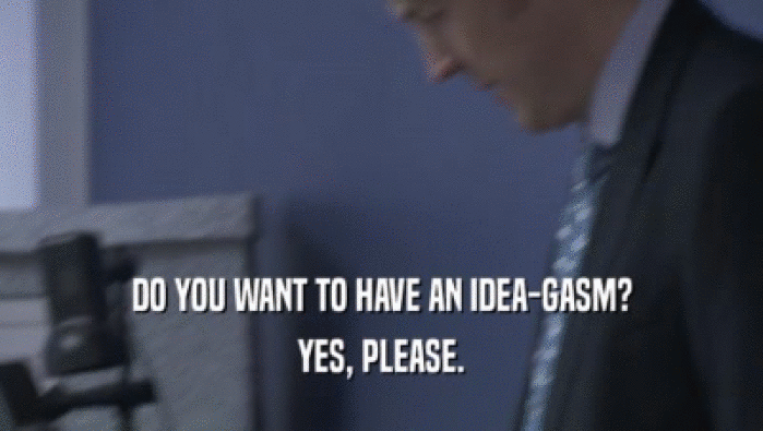 DO YOU WANT TO HAVE AN IDEA-GASM? YES, PLEASE. 