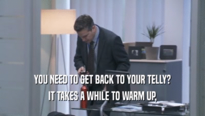 YOU NEED TO GET BACK TO YOUR TELLY? IT TAKES A WHILE TO WARM UP, IT TAKES A WHILE TO WARM UP,