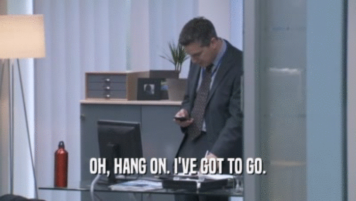 OH, HANG ON. I'VE GOT TO GO.  