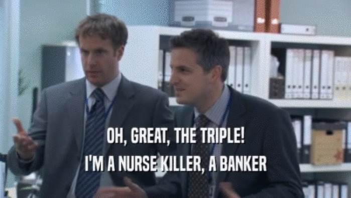 OH, GREAT, THE TRIPLE!
 I'M A NURSE KILLER, A BANKER
 I'M A NURSE KILLER, A BANKER

