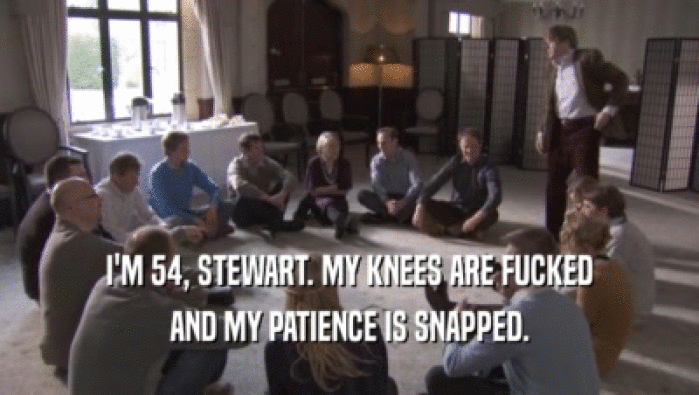 I'M 54, STEWART. MY KNEES ARE FUCKED
 AND MY PATIENCE IS SNAPPED.
 
