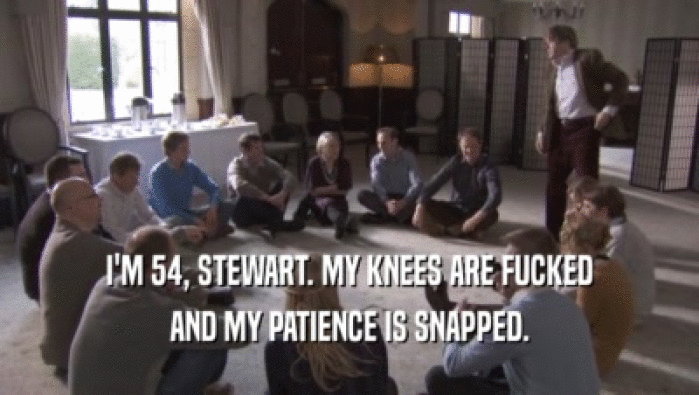 I'M 54, STEWART. MY KNEES ARE FUCKED AND MY PATIENCE IS SNAPPED. 
