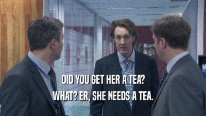 DID YOU GET HER A TEA?
 WHAT? ER, SHE NEEDS A TEA.
 