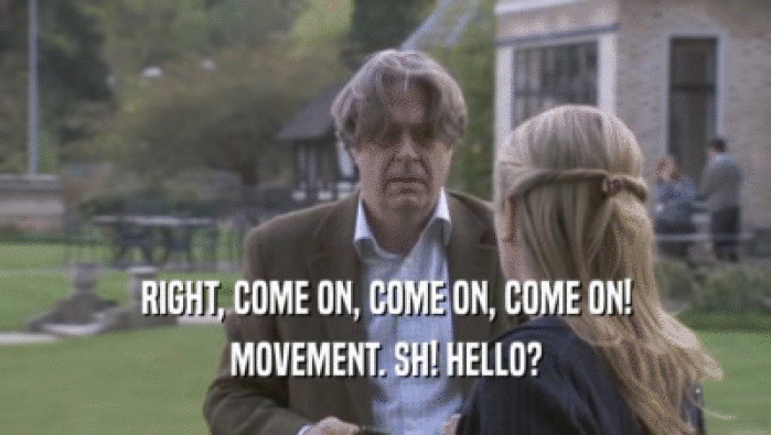 RIGHT, COME ON, COME ON, COME ON! MOVEMENT. SH! HELLO? 