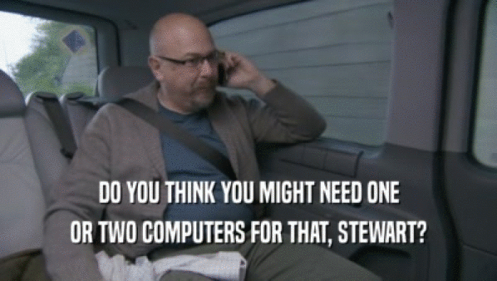 DO YOU THINK YOU MIGHT NEED ONE
 OR TWO COMPUTERS FOR THAT, STEWART?
 
