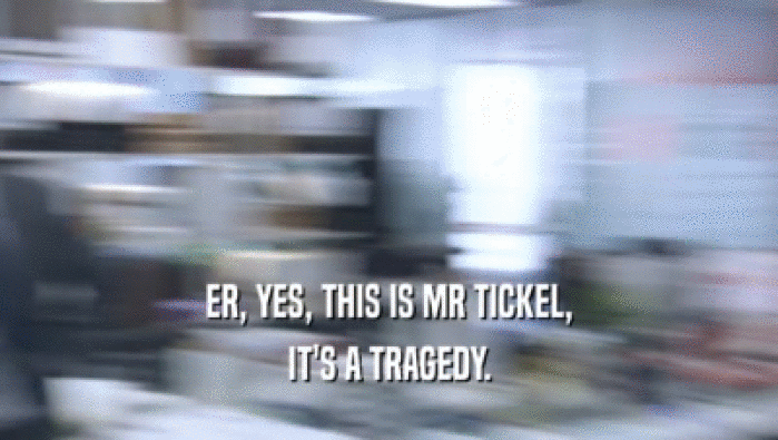 ER, YES, THIS IS MR TICKEL,
 IT'S A TRAGEDY.
 