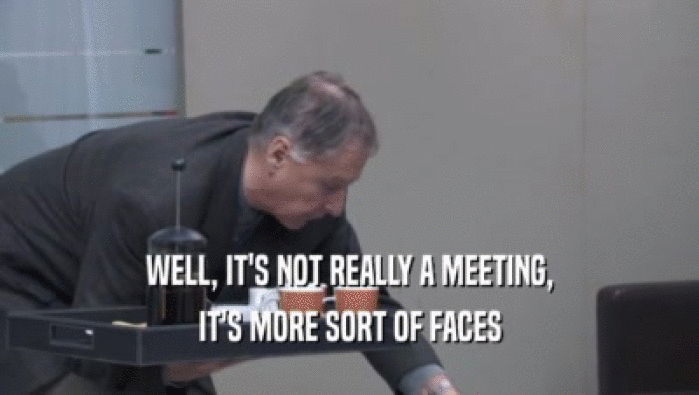 WELL, IT'S NOT REALLY A MEETING, IT'S MORE SORT OF FACES IT'S MORE SORT OF FACES