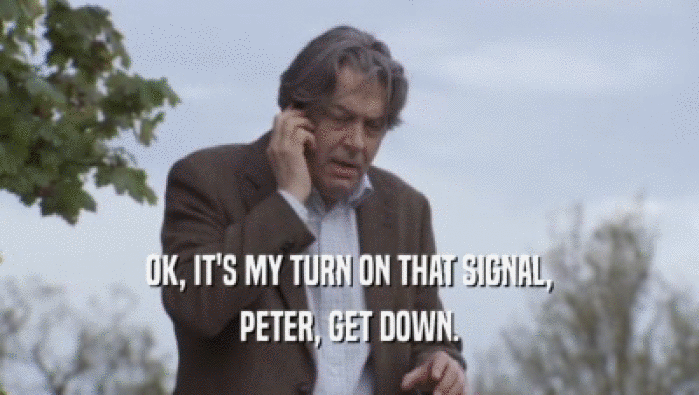 OK, IT'S MY TURN ON THAT SIGNAL, PETER, GET DOWN. 