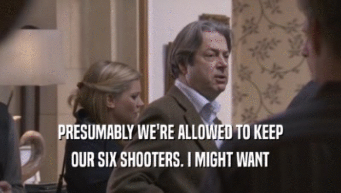 PRESUMABLY WE'RE ALLOWED TO KEEP OUR SIX SHOOTERS. I MIGHT WANT OUR SIX SHOOTERS. I MIGHT WANT