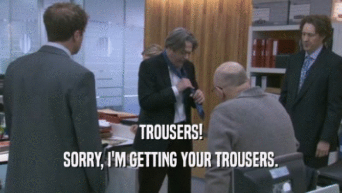 TROUSERS!
 SORRY, I'M GETTING YOUR TROUSERS.
 