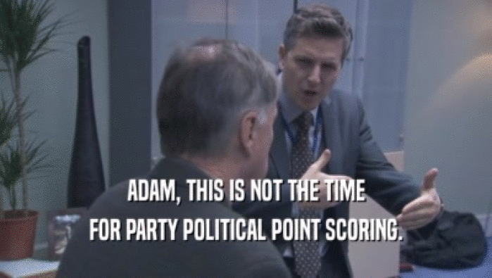 ADAM, THIS IS NOT THE TIME FOR PARTY POLITICAL POINT SCORING. 