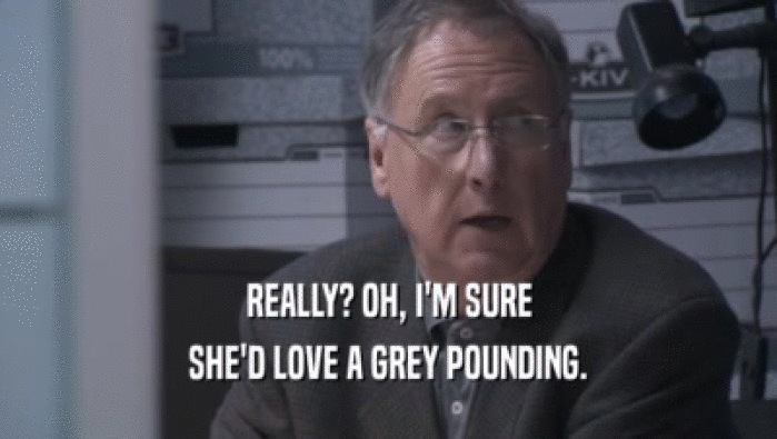 REALLY? OH, I'M SURE SHE'D LOVE A GREY POUNDING. 