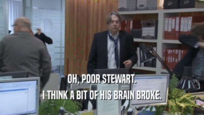 OH, POOR STEWART. I THINK A BIT OF HIS BRAIN BROKE. 