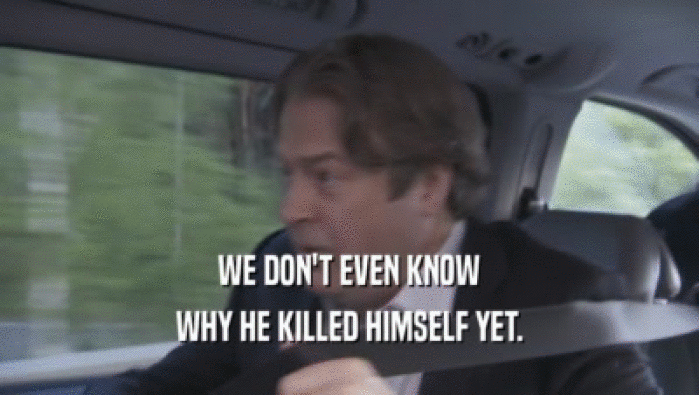 WE DON'T EVEN KNOW WHY HE KILLED HIMSELF YET. 