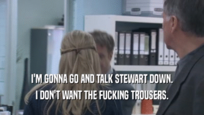 I'M GONNA GO AND TALK STEWART DOWN. I DON'T WANT THE FUCKING TROUSERS. 