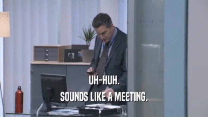 UH-HUH. SOUNDS LIKE A MEETING. 