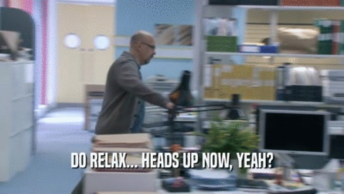 DO RELAX... HEADS UP NOW, YEAH?  