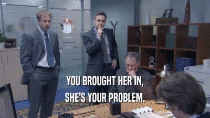 YOU BROUGHT HER IN, SHE'S YOUR PROBLEM. 