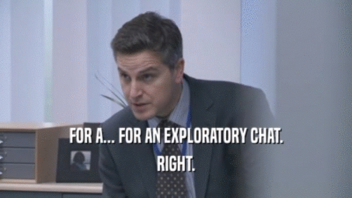 FOR A... FOR AN EXPLORATORY CHAT. RIGHT. 