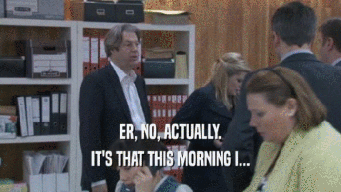 ER, NO, ACTUALLY. IT'S THAT THIS MORNING I... IT'S THAT THIS MORNING I...