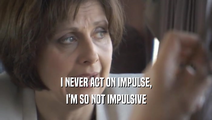 I NEVER ACT ON IMPULSE, I'M SO NOT IMPULSIVE 